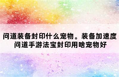 问道装备封印什么宠物。装备加速度 问道手游法宝封印用啥宠物好